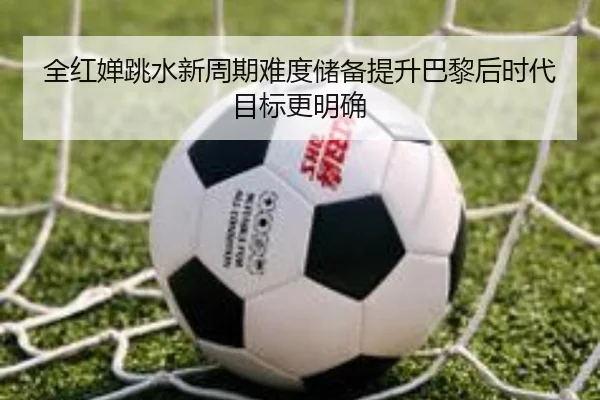 全红婵跳水新周期难度储备提升巴黎后时代目标更明确