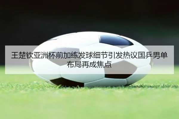 王楚钦亚洲杯前加练发球细节引发热议国乒男单布局再成焦点